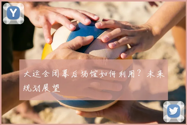 大运会闭幕后场馆如何利用？未来规划展望