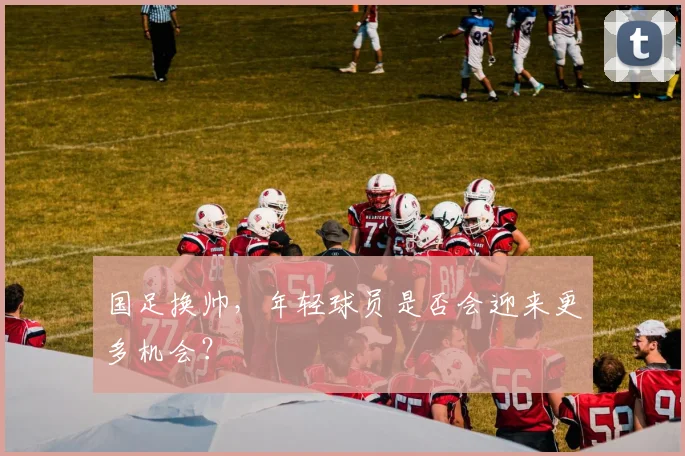 国足换帅，年轻球员是否会迎来更多机会？