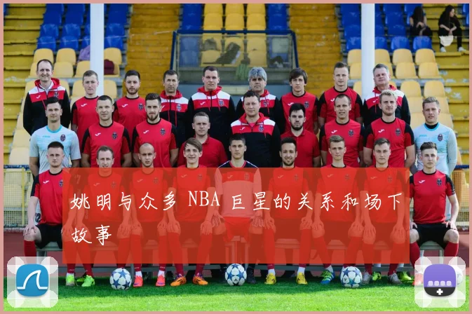 姚明与众多 NBA 巨星的关系和场下故事