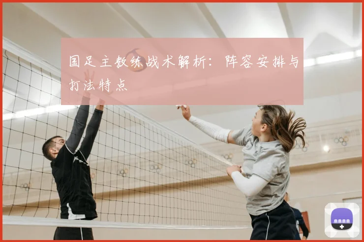 国足主教练战术解析：阵容安排与打法特点