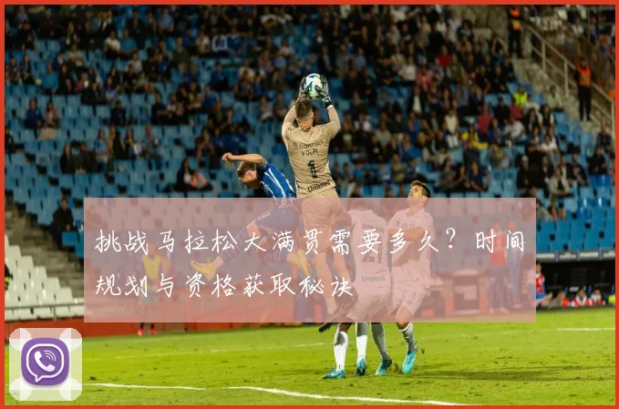 挑战马拉松大满贯需要多久？时间规划与资格获取秘诀