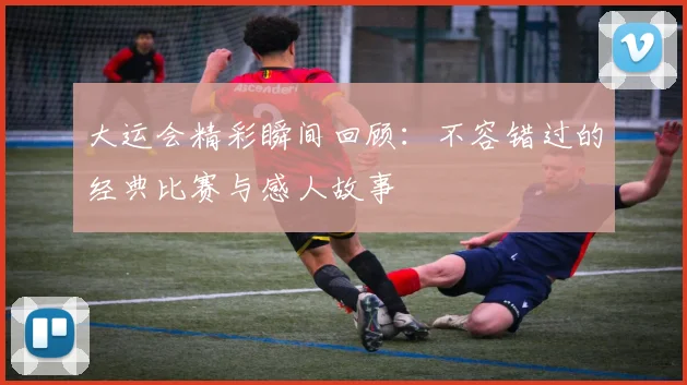 大运会精彩瞬间回顾：不容错过的经典比赛与感人故事