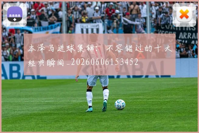 本泽马进球集锦：不容错过的十大经典瞬间_20260606153452