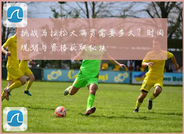 挑战马拉松大满贯需要多久？时间规划与资格获取秘诀