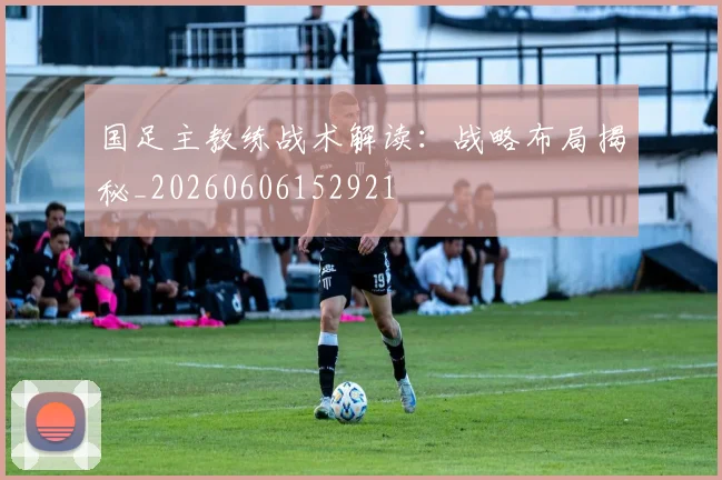 国足主教练战术解读：战略布局揭秘_20260606152921