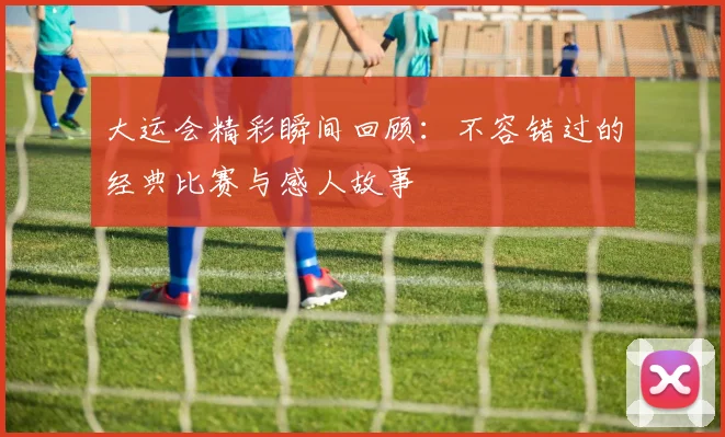 大运会精彩瞬间回顾：不容错过的经典比赛与感人故事