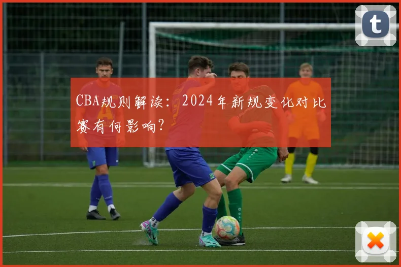 CBA规则解读:2024年新规变化对比赛有何影响?