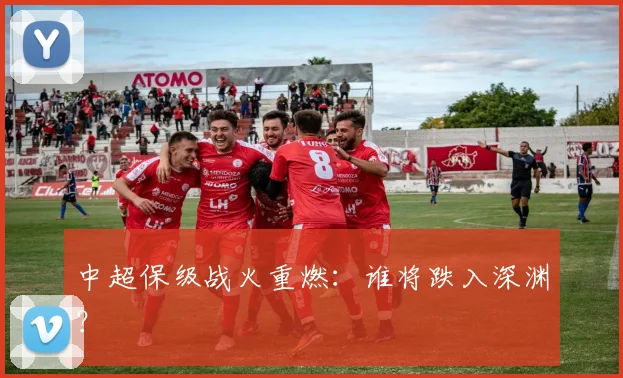 中超保级战火重燃：谁将跌入深渊？