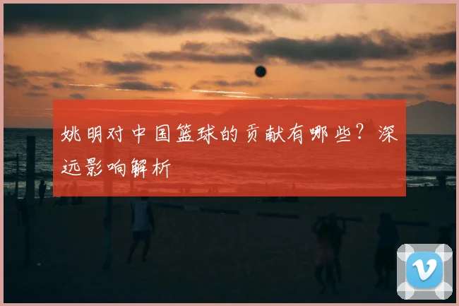 姚明对中国篮球的贡献有哪些？深远影响解析
