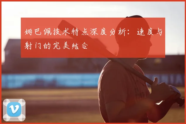 姆巴佩技术特点深度分析:速度与射门的完美结合