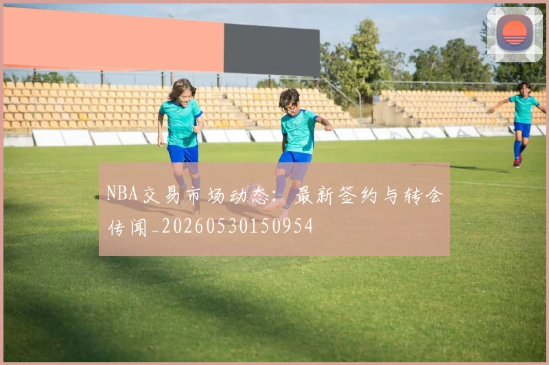 NBA交易市场动态：最新签约与转会传闻_20260530150954