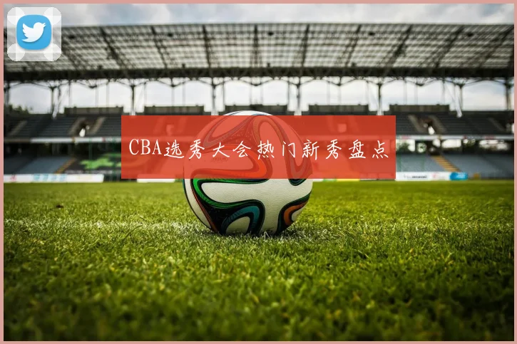 CBA选秀大会热门新秀盘点