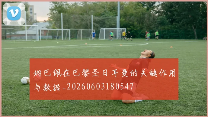 姆巴佩在巴黎圣日耳曼的关键作用与数据_20260603180547