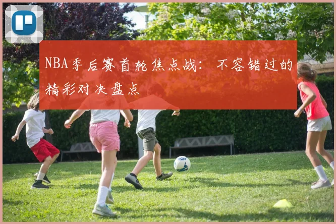 NBA季后赛首轮焦点战：不容错过的精彩对决盘点