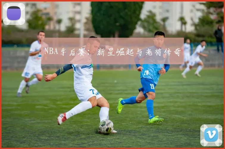 NBA季后赛：新星崛起与老将传奇