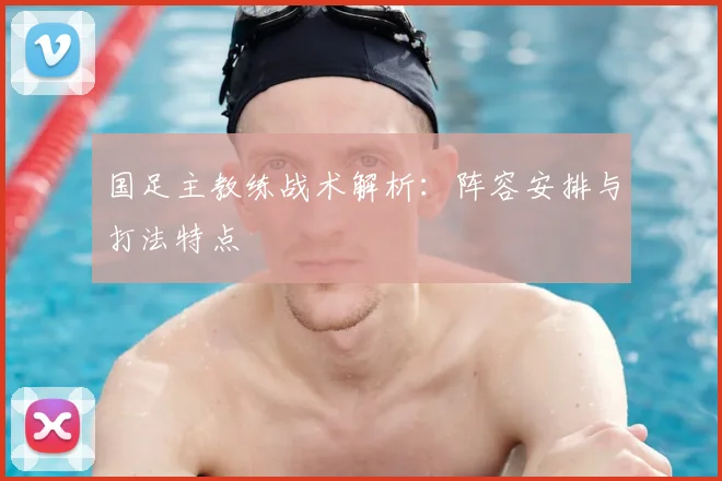 国足主教练战术解析：阵容安排与打法特点