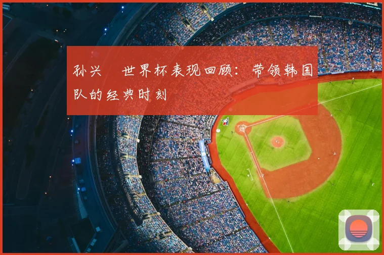 孙兴慜世界杯表现回顾：带领韩国队的经典时刻