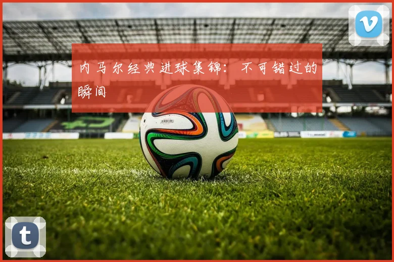 内马尔经典进球集锦：不可错过的瞬间