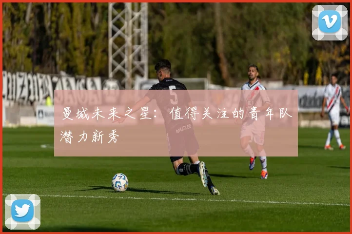曼城未来之星：值得关注的青年队潜力新秀