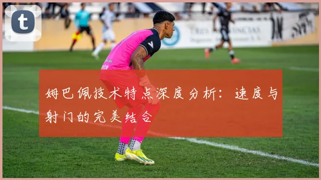 姆巴佩技术特点深度分析:速度与射门的完美结合